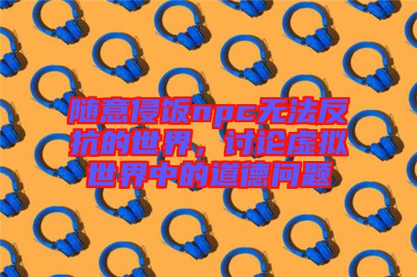 隨意侵飯npc無法反抗的世界，討論虛擬世界中的道德問題
