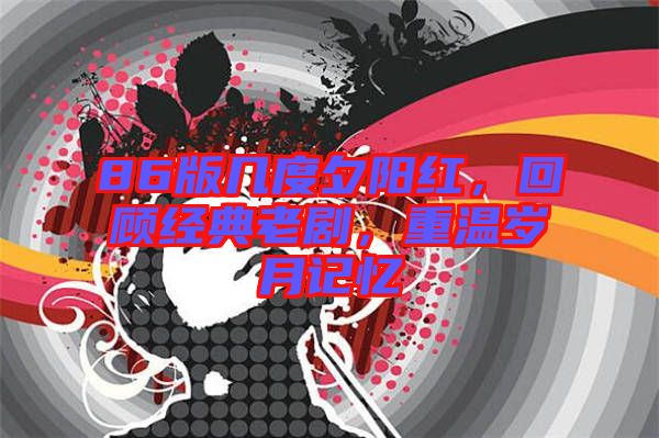 86版幾度夕陽紅，回顧經(jīng)典老劇，重溫歲月記憶