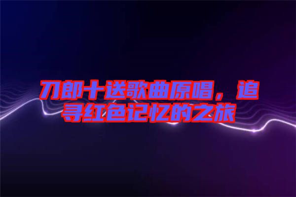 刀郎十送歌曲原唱，追尋紅色記憶的之旅