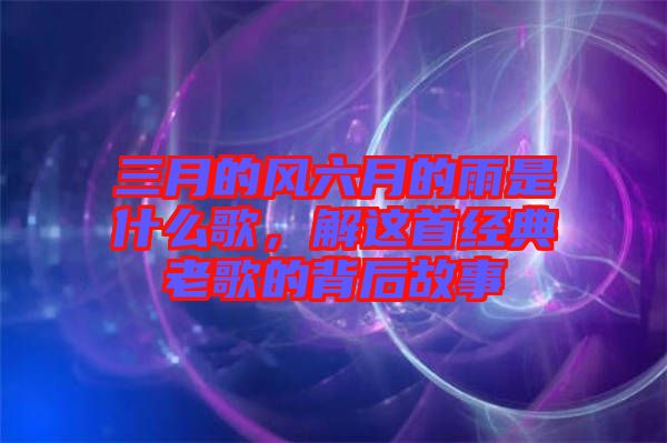 三月的風(fēng)六月的雨是什么歌，解這首經(jīng)典老歌的背后故事