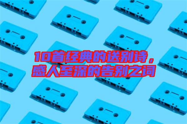 10首經(jīng)典的送別詩(shī)，感人至深的告別之詞