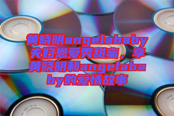 黃曉明angelababy夫婦恩愛秀甜蜜，享黃曉明和angelababy的愛情故事