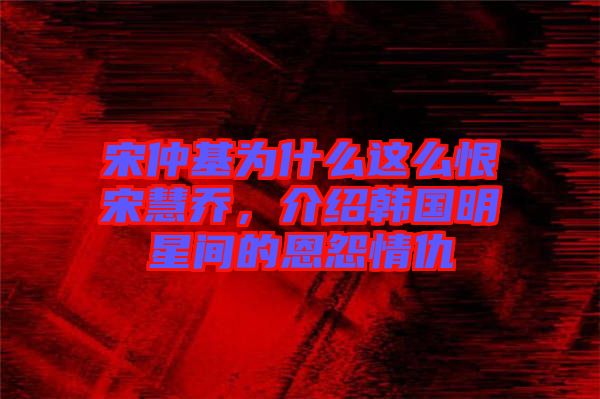 宋仲基為什么這么恨宋慧喬，介紹韓國(guó)明星間的恩怨情仇