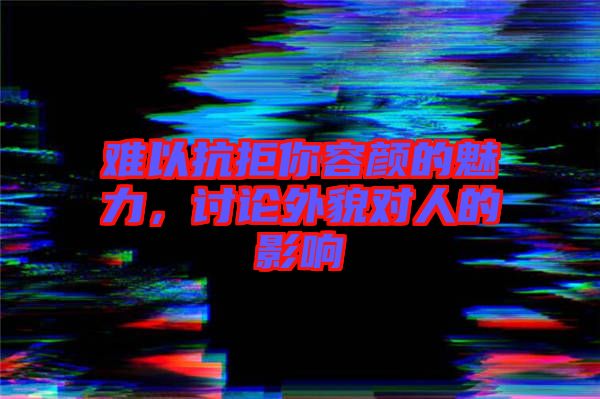 難以抗拒你容顏的魅力，討論外貌對(duì)人的影響