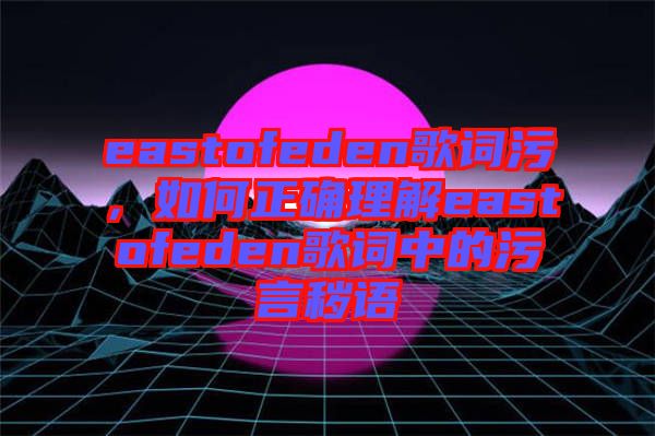eastofeden歌詞污，如何正確理解eastofeden歌詞中的污言穢語