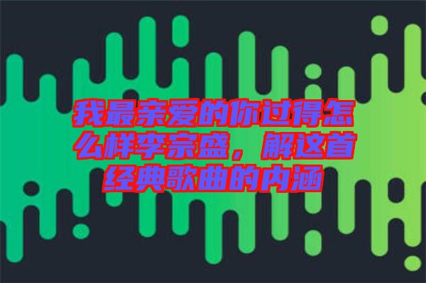 我最親愛的你過得怎么樣李宗盛，解這首經(jīng)典歌曲的內(nèi)涵
