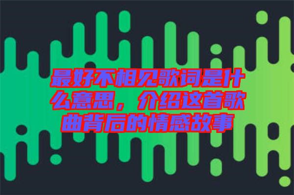 最好不相見歌詞是什么意思，介紹這首歌曲背后的情感故事