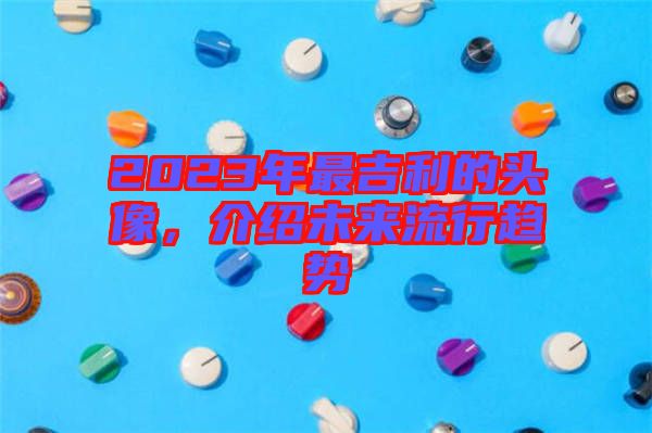 2023年最吉利的頭像，介紹未來(lái)流行趨勢(shì)