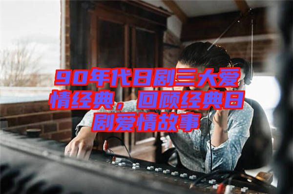 90年代日劇三大愛(ài)情經(jīng)典，回顧經(jīng)典日劇愛(ài)情故事