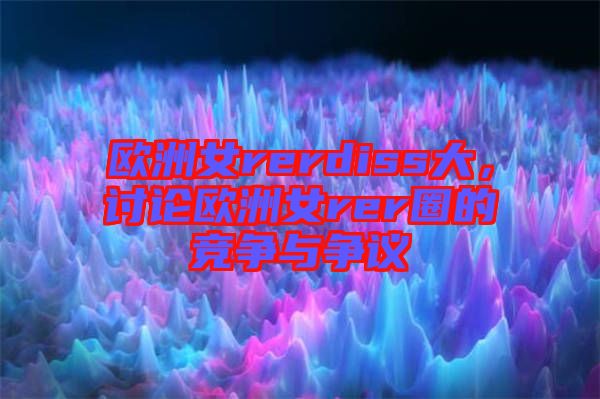 歐洲女rerdiss大，討論歐洲女rer圈的競爭與爭議