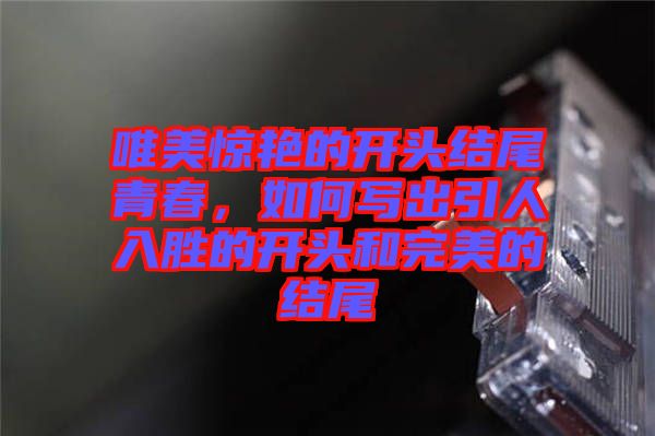 唯美驚艷的開頭結(jié)尾青春，如何寫出引人入勝的開頭和完美的結(jié)尾