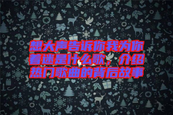 想大聲告訴你我為你著迷是什么歌，介紹熱門歌曲的背后故事
