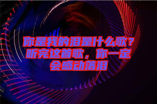 你是我的淚是什么歌？聽完這首歌，你一定會感動落淚