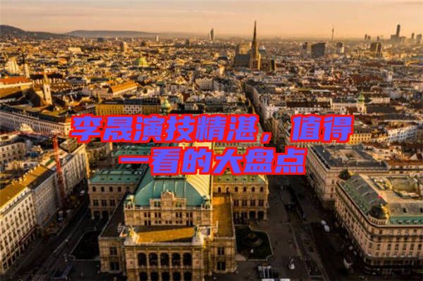 李晟演技精湛，值得一看的大盤點(diǎn)