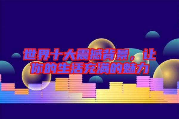 世界十大震撼背景，讓你的生活充滿的魅力