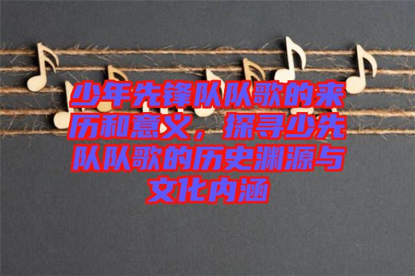 少年先鋒隊(duì)隊(duì)歌的來(lái)歷和意義，探尋少先隊(duì)隊(duì)歌的歷史淵源與文化內(nèi)涵