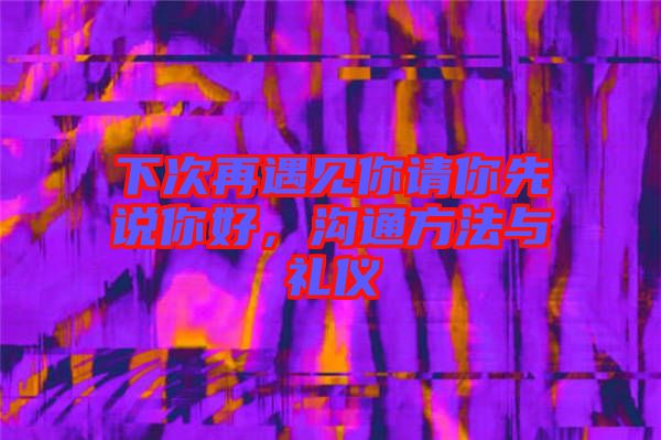 下次再遇見你請你先說你好，溝通方法與禮儀