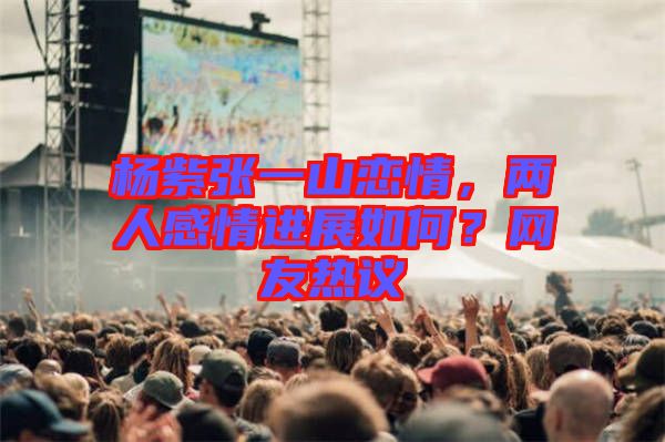 楊紫張一山戀情，兩人感情進(jìn)展如何？網(wǎng)友熱議