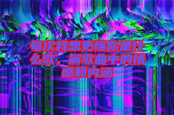 每次我想更懂你是什么歌，解歌曲中的情感和內(nèi)涵