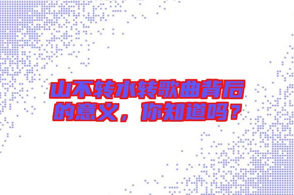 山不轉(zhuǎn)水轉(zhuǎn)歌曲背后的意義，你知道嗎？
