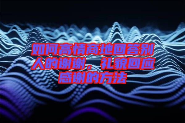 如何高情商地回答別人的謝謝，禮貌回應(yīng)感謝的方法
