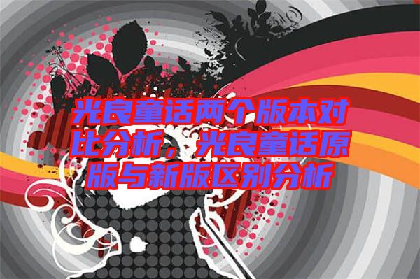 光良童話兩個(gè)版本對(duì)比分析，光良童話原版與新版區(qū)別分析