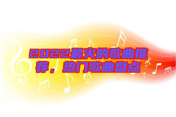 2022最火的歌曲推薦，熱門歌曲盤點(diǎn)