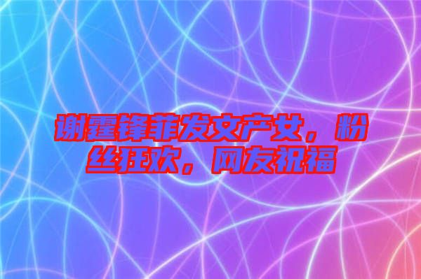 謝霆鋒菲發(fā)文產(chǎn)女，粉絲狂歡，網(wǎng)友祝福