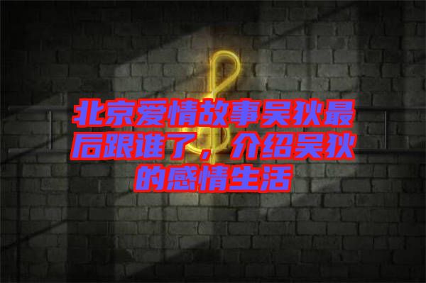 北京愛情故事吳狄最后跟誰了，介紹吳狄的感情生活