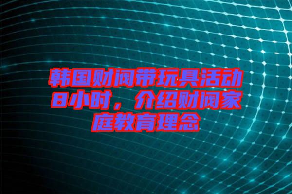 韓國財閥帶玩具活動8小時，介紹財閥家庭教育理念