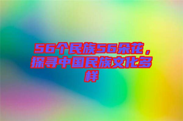 56個民族56朵花，探尋中國民族文化多樣