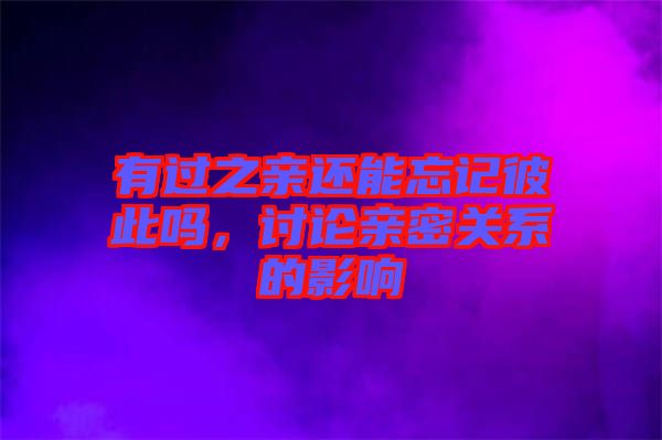 有過(guò)之親還能忘記彼此嗎，討論親密關(guān)系的影響