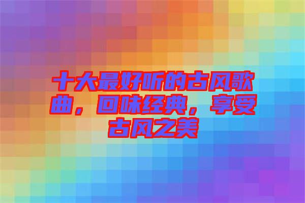 十大最好聽的古風(fēng)歌曲，回味經(jīng)典，享受古風(fēng)之美