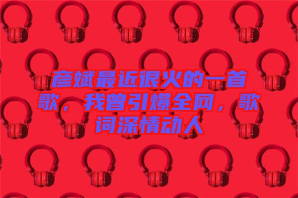 彥斌最近很火的一首歌，我曾引爆全網(wǎng)，歌詞深情動人