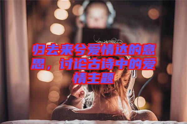 歸去來兮愛情達(dá)的意思，討論古詩中的愛情主題