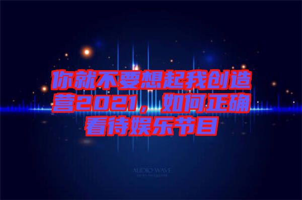 你就不要想起我創(chuàng)造營2021，如何正確看待娛樂節(jié)目