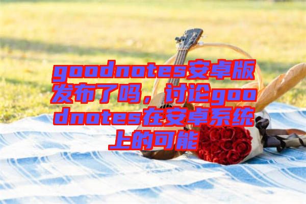 goodnotes安卓版發(fā)布了嗎，討論goodnotes在安卓系統(tǒng)上的可能