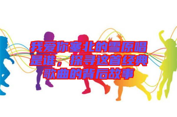 我愛(ài)你塞北的雪原唱是誰(shuí)，探尋這首經(jīng)典歌曲的背后故事