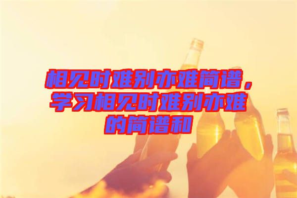 相見時難別亦難簡譜，學(xué)習(xí)相見時難別亦難的簡譜和