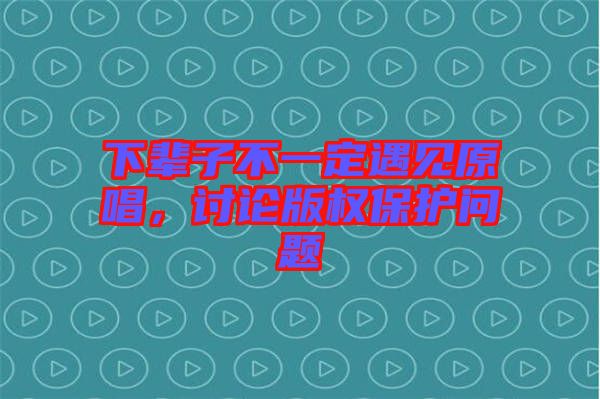 下輩子不一定遇見原唱，討論版權保護問題