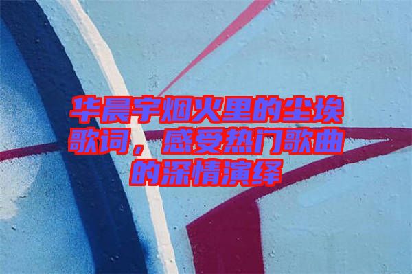 華晨宇煙火里的塵埃歌詞，感受熱門歌曲的深情演繹