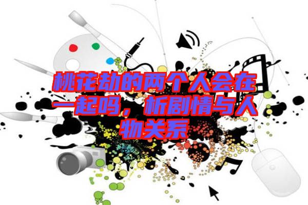 桃花劫的兩個人會在一起嗎，析劇情與人物關(guān)系