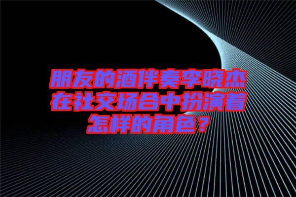 朋友的酒伴奏李曉杰在社交場合中扮演著怎樣的角色？