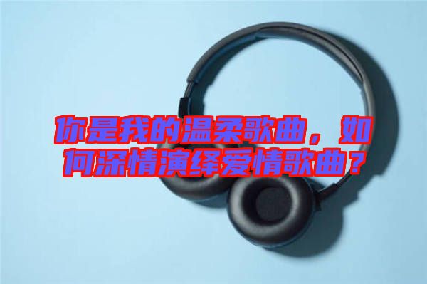 你是我的溫柔歌曲，如何深情演繹愛情歌曲？