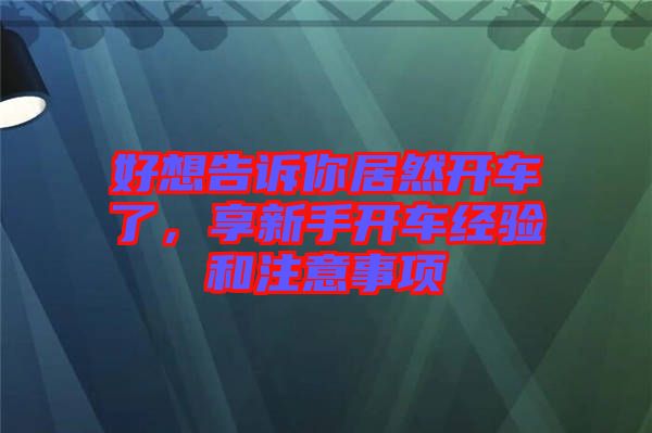 好想告訴你居然開車了，享新手開車經(jīng)驗(yàn)和注意事項(xiàng)
