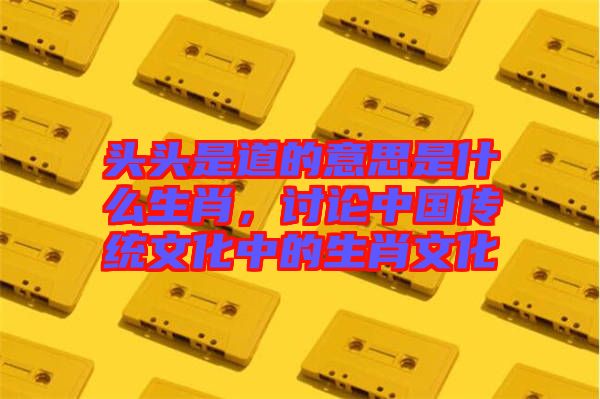 頭頭是道的意思是什么生肖，討論中國傳統(tǒng)文化中的生肖文化