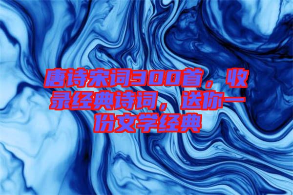 唐詩宋詞300首，收錄經(jīng)典詩詞，送你一份文學(xué)經(jīng)典
