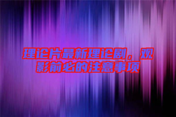 理論片最新理論劇，觀影前必的注意事項