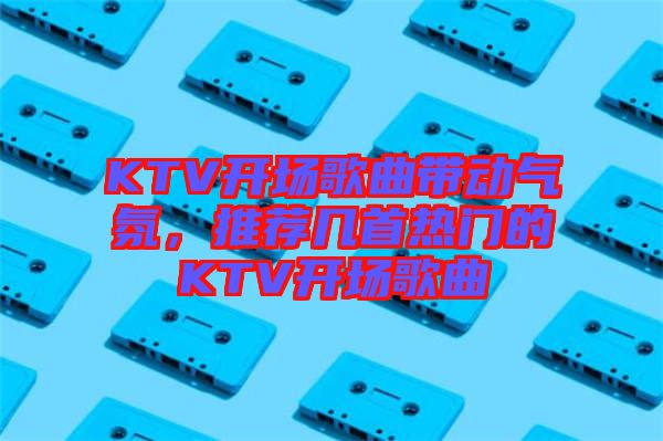 KTV開場歌曲帶動氣氛，推薦幾首熱門的KTV開場歌曲