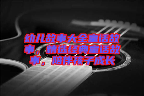 幼兒故事大全童話(huà)故事，精選經(jīng)典童話(huà)故事，陪伴孩子成長(zhǎng)